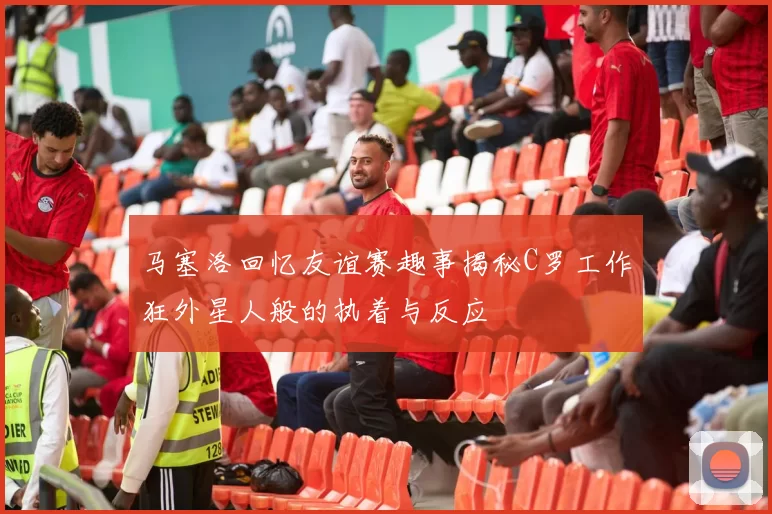 马塞洛回忆友谊赛趣事揭秘C罗工作狂外星人般的执着与反应
