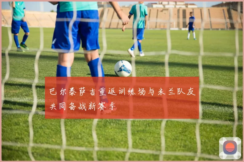 巴尔泰萨吉重返训练场与米兰队友共同备战新赛季
