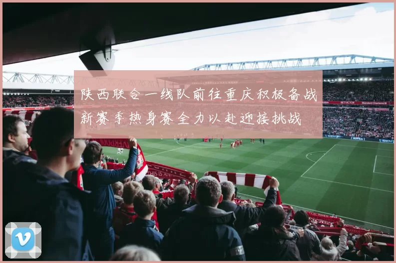 陕西联合一线队前往重庆积极备战新赛季热身赛全力以赴迎接挑战