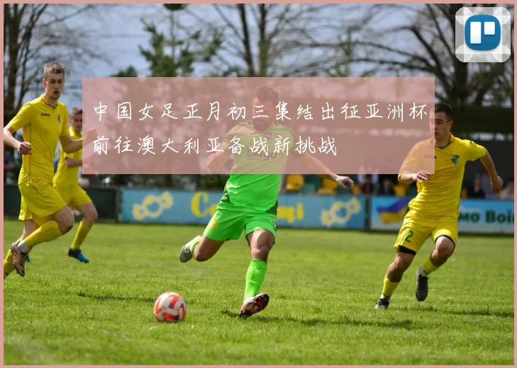 中国女足正月初三集结出征亚洲杯前往澳大利亚备战新挑战