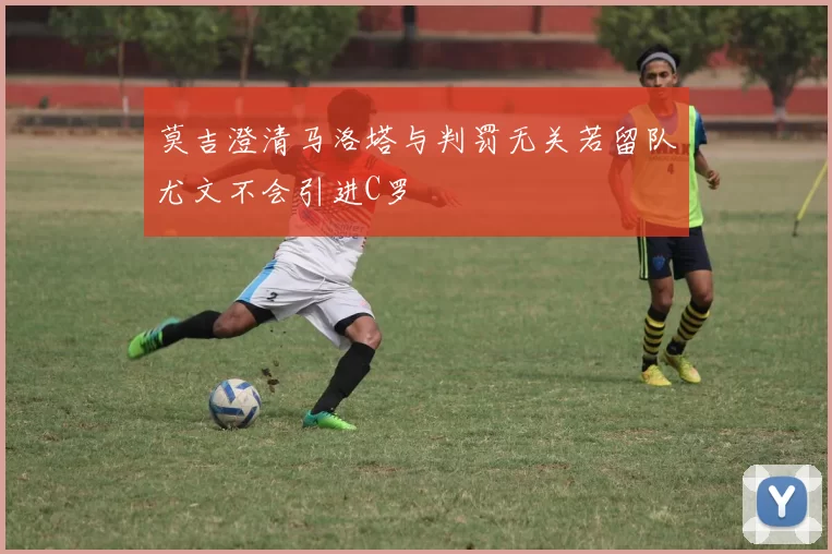莫吉澄清马洛塔与判罚无关若留队尤文不会引进C罗