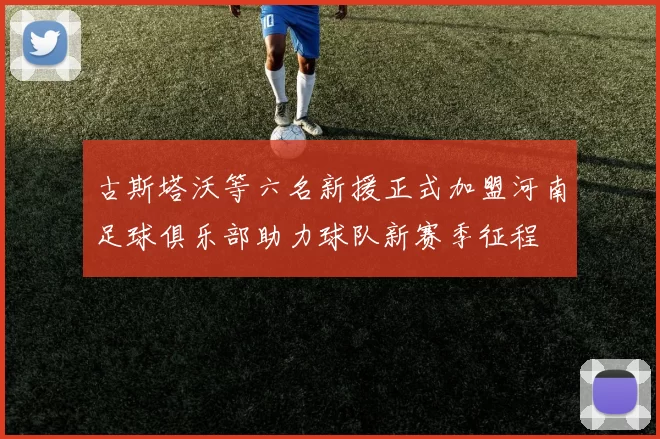 古斯塔沃等六名新援正式加盟河南足球俱乐部助力球队新赛季征程