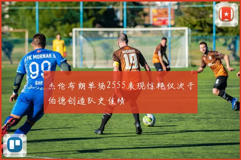 杰伦布朗单场2555表现惊艳仅次于伯德创造队史佳绩