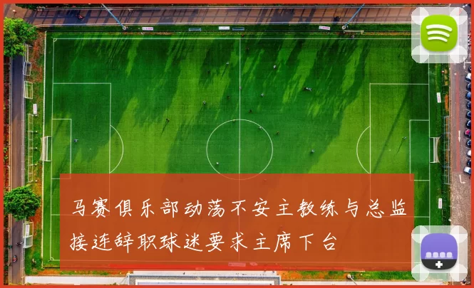 马赛俱乐部动荡不安主教练与总监接连辞职球迷要求主席下台