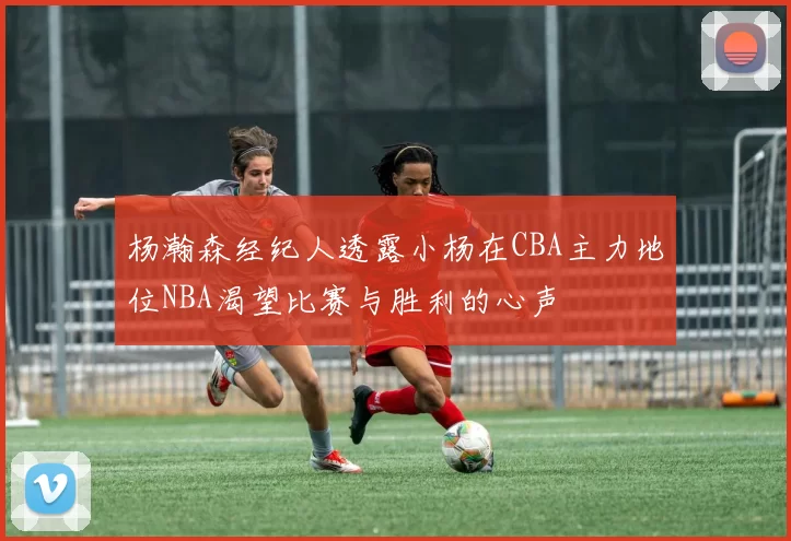 杨瀚森经纪人透露小杨在CBA主力地位NBA渴望比赛与胜利的心声