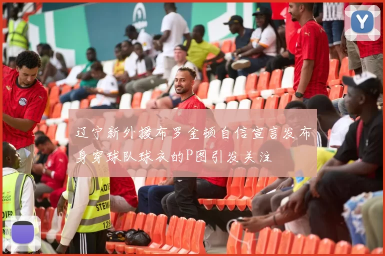 辽宁新外援布罗金顿自信宣言发布身穿球队球衣的P图引发关注