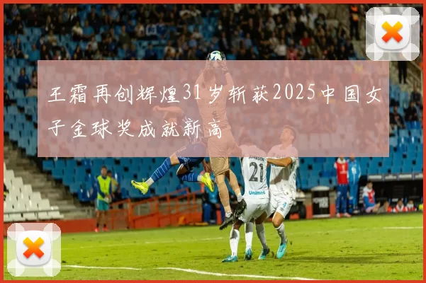 王霜再创辉煌31岁斩获2025中国女子金球奖成就新高