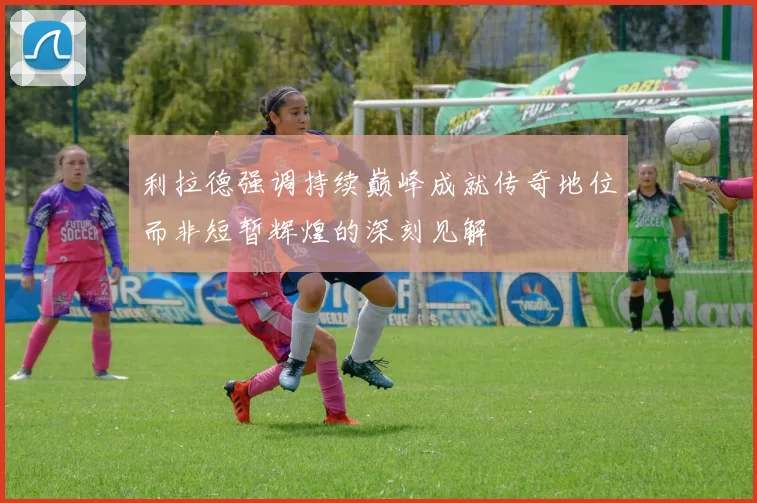 利拉德强调持续巅峰成就传奇地位而非短暂辉煌的深刻见解