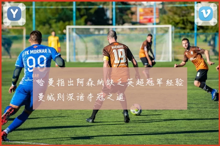 哈曼指出阿森纳缺乏英超冠军经验曼城则深谙夺冠之道