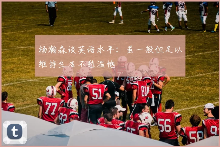 杨瀚森谈英语水平：虽一般但足以维持生活不愁温饱