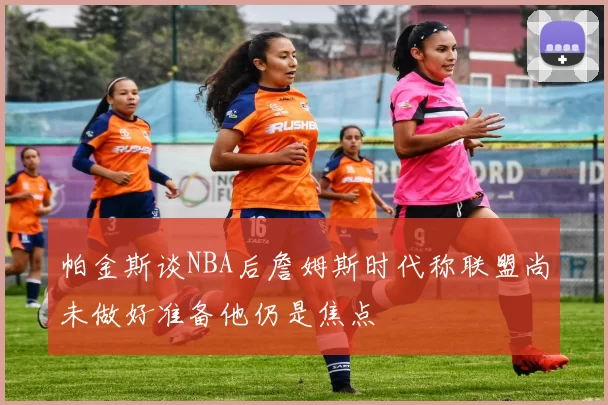帕金斯谈NBA后詹姆斯时代称联盟尚未做好准备他仍是焦点