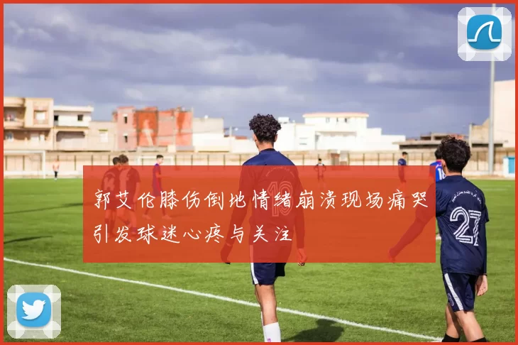 郭艾伦膝伤倒地情绪崩溃现场痛哭引发球迷心疼与关注