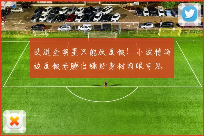 没进全明星只能改度假！小波特海边度假赤膊出镜好身材肉眼可见