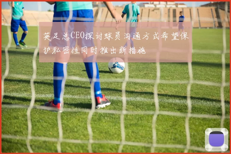 英足总CEO探讨球员沟通方式希望保护私密性同时推出新措施