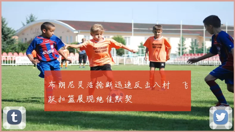 布朗尼灵活抢断迅速反击八村塁飞跃扣篮展现绝佳默契