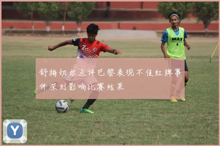 舒梅切尔点评巴黎表现不佳红牌事件深刻影响比赛结果