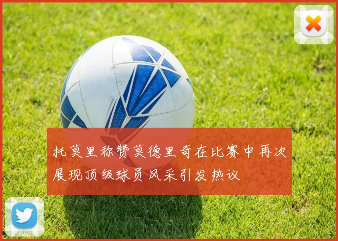 托莫里称赞莫德里奇在比赛中再次展现顶级球员风采引发热议