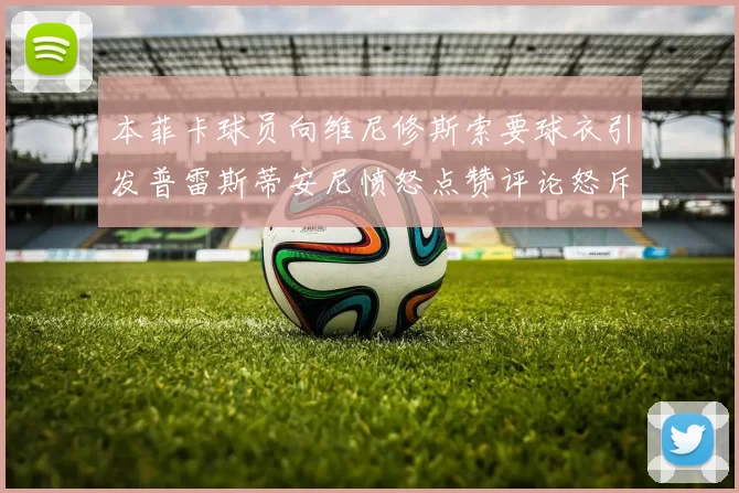 本菲卡球员向维尼修斯索要球衣引发普雷斯蒂安尼愤怒点赞评论怒斥队友